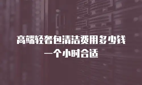 高端轻奢包清洁费用多少钱一个小时合适