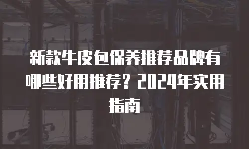 新款牛皮包保养推荐品牌有哪些好用推荐？2024年实用指南