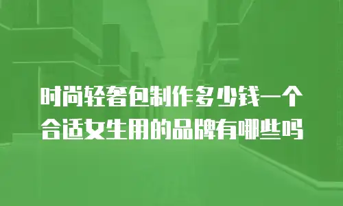 时尚轻奢包制作多少钱一个合适女生用的品牌有哪些吗