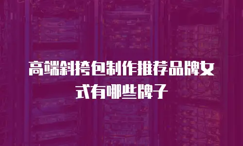 高端斜挎包制作推荐品牌女式有哪些牌子