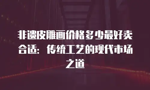 非遗皮雕画价格多少最好卖合适：传统工艺的现代市场之道