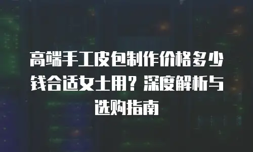 高端手工皮包制作价格多少钱合适女士用？深度解析与选购指南