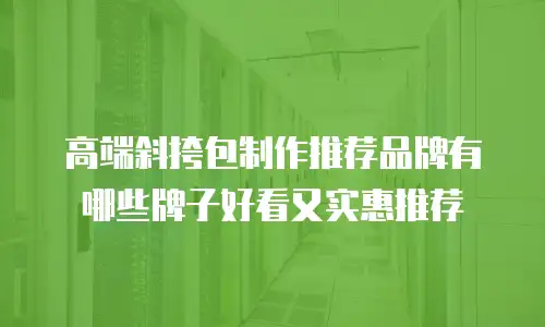高端斜挎包制作推荐品牌有哪些牌子好看又实惠推荐