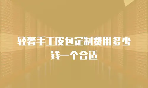 轻奢手工皮包定制费用多少钱一个合适