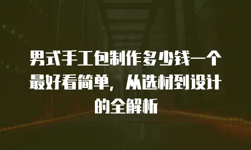 男式手工包制作多少钱一个最好看简单，从选材到设计的全解析