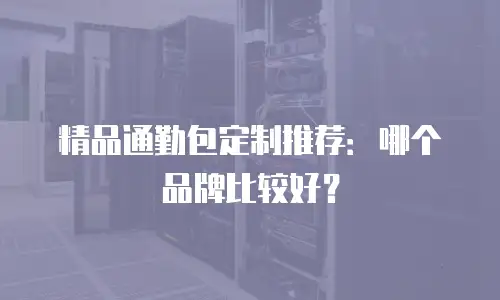 精品通勤包定制推荐：哪个品牌比较好？