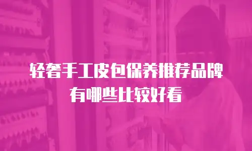 轻奢手工皮包保养推荐品牌有哪些比较好看