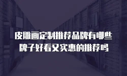 皮雕画定制推荐品牌有哪些牌子好看又实惠的推荐吗