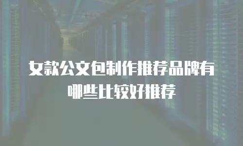 女款公文包制作推荐品牌有哪些比较好推荐
