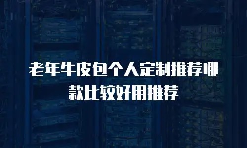 老年牛皮包个人定制推荐哪款比较好用推荐