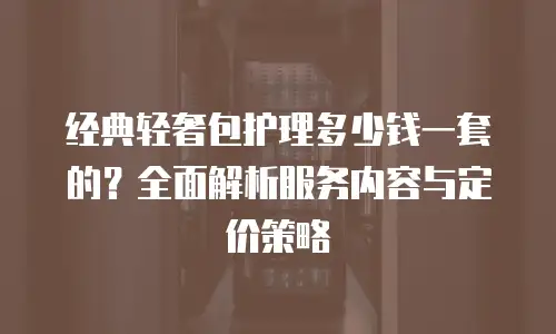 经典轻奢包护理多少钱一套的？全面解析服务内容与定价策略