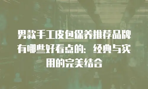 男款手工皮包保养推荐品牌有哪些好看点的：经典与实用的完美结合
