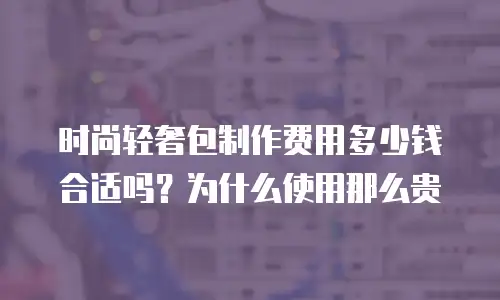 时尚轻奢包制作费用多少钱合适吗？为什么使用那么贵