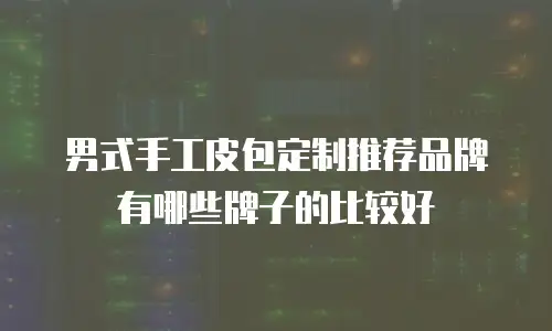 男式手工皮包定制推荐品牌有哪些牌子的比较好