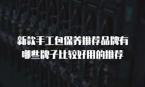 新款手工包保养推荐品牌有哪些牌子比较好用的推荐