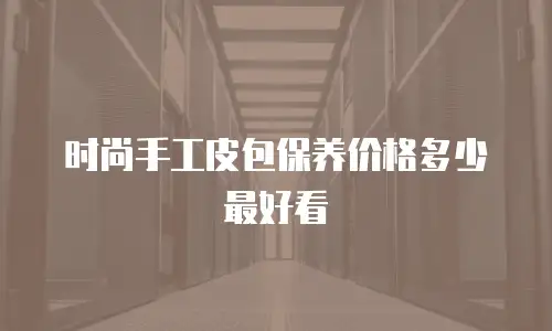 时尚手工皮包保养价格多少最好看