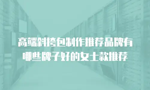 高端斜挎包制作推荐品牌有哪些牌子好的女士款推荐