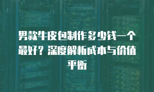 男款牛皮包制作多少钱一个最好？深度解析成本与价值平衡