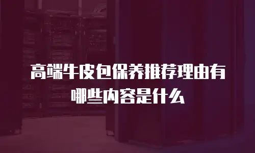 高端牛皮包保养推荐理由有哪些内容是什么
