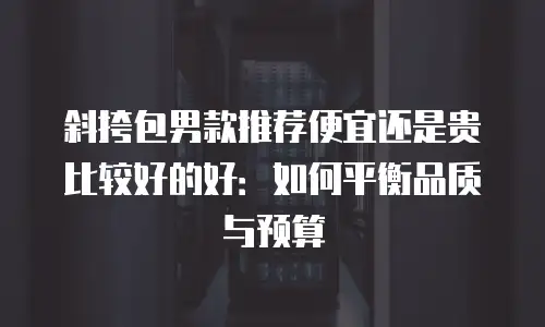 斜挎包男款推荐便宜还是贵比较好的好：如何平衡品质与预算