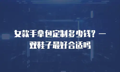 女款手拿包定制多少钱？一双鞋子最好合适吗