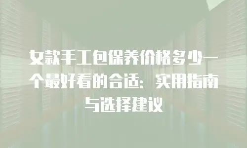 女款手工包保养价格多少一个最好看的合适：实用指南与选择建议