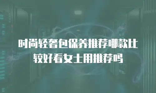 时尚轻奢包保养推荐哪款比较好看女士用推荐吗