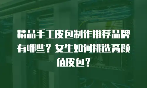 精品手工皮包制作推荐品牌有哪些？女生如何挑选高颜值皮包？