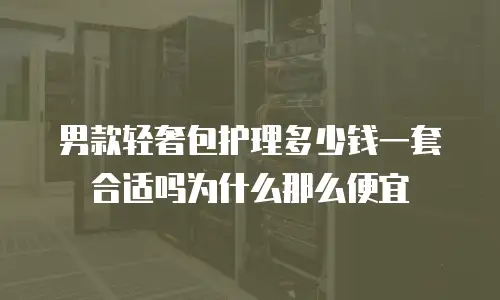 男款轻奢包护理多少钱一套合适吗为什么那么便宜