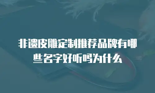 非遗皮雕定制推荐品牌有哪些名字好听吗为什么