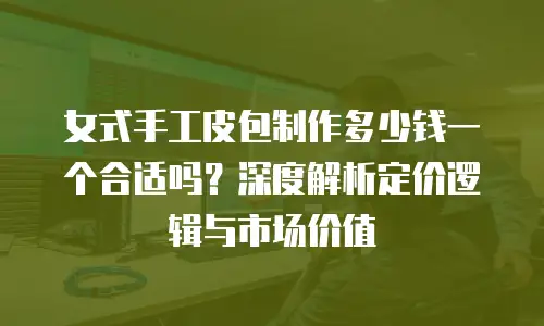 女式手工皮包制作多少钱一个合适吗？深度解析定价逻辑与市场价值