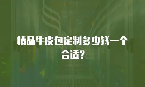 精品牛皮包定制多少钱一个合适？