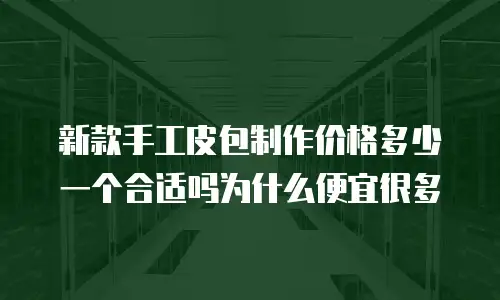 新款手工皮包制作价格多少一个合适吗为什么便宜很多