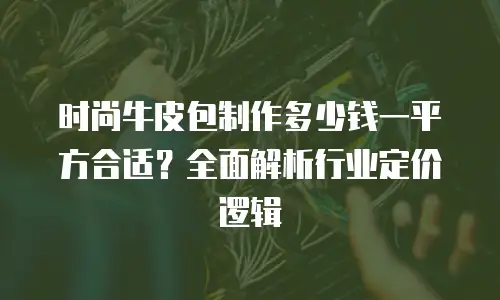 时尚牛皮包制作多少钱一平方合适？全面解析行业定价逻辑