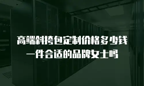 高端斜挎包定制价格多少钱一件合适的品牌女士吗