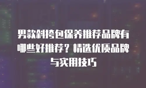 男款斜挎包保养推荐品牌有哪些好推荐？精选优质品牌与实用技巧