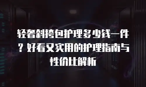 轻奢斜挎包护理多少钱一件？好看又实用的护理指南与性价比解析