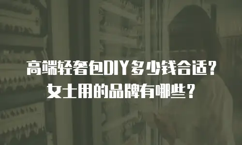 高端轻奢包DIY多少钱合适？女士用的品牌有哪些？