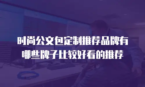 时尚公文包定制推荐品牌有哪些牌子比较好看的推荐