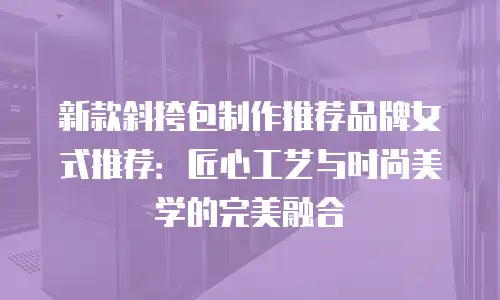 新款斜挎包制作推荐品牌女式推荐：匠心工艺与时尚美学的完美融合