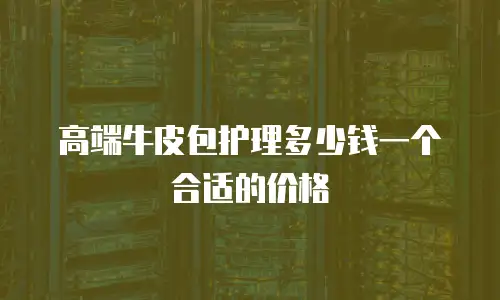 高端牛皮包护理多少钱一个合适的价格