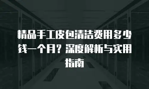 精品手工皮包清洁费用多少钱一个月？深度解析与实用指南