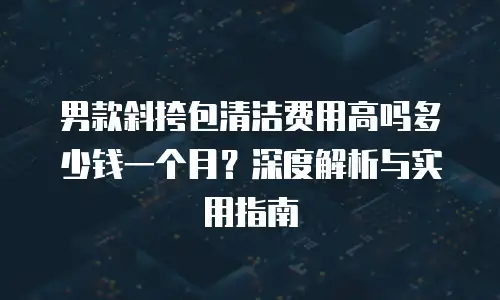 男款斜挎包清洁费用高吗多少钱一个月？深度解析与实用指南