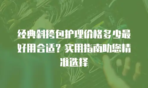 经典斜挎包护理价格多少最好用合适？实用指南助您精准选择