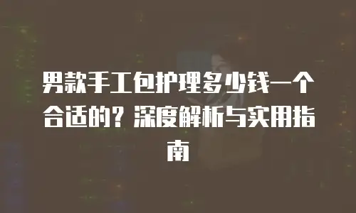 男款手工包护理多少钱一个合适的？深度解析与实用指南