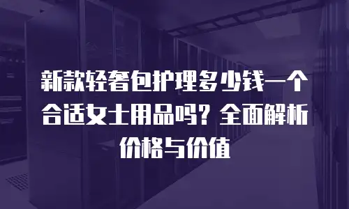 新款轻奢包护理多少钱一个合适女士用品吗？全面解析价格与价值