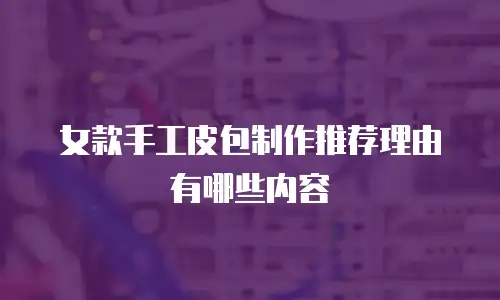女款手工皮包制作推荐理由有哪些内容