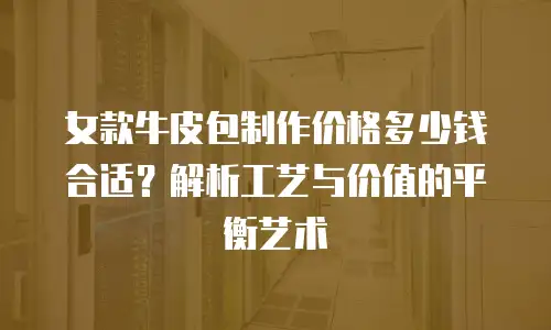 女款牛皮包制作价格多少钱合适？解析工艺与价值的平衡艺术