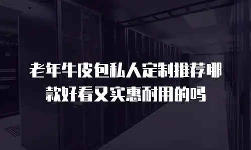 老年牛皮包私人定制推荐哪款好看又实惠耐用的吗