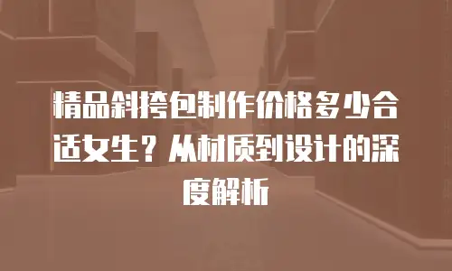 精品斜挎包制作价格多少合适女生？从材质到设计的深度解析